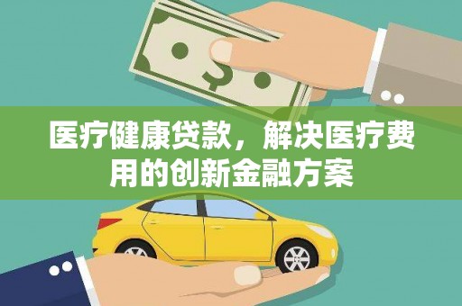 耒阳医疗健康贷款，解决医疗费用的创新金融方案
