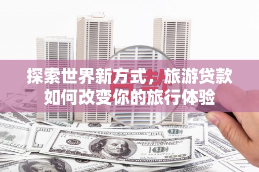 耒阳探索世界新方式，旅游贷款如何改变你的旅行体验
