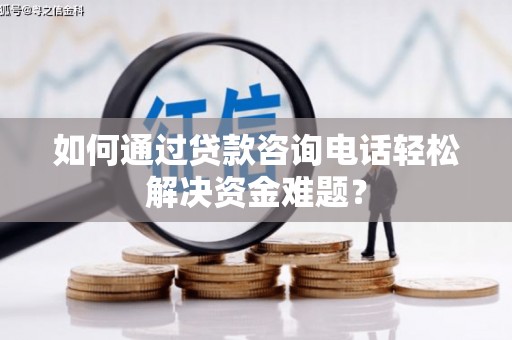 耒阳如何通过贷款咨询电话轻松解决资金难题？
