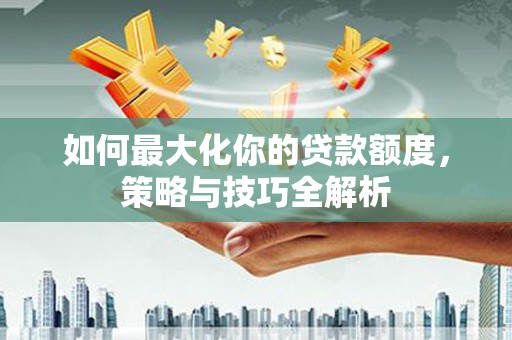耒阳如何最大化你的贷款额度，策略与技巧全解析